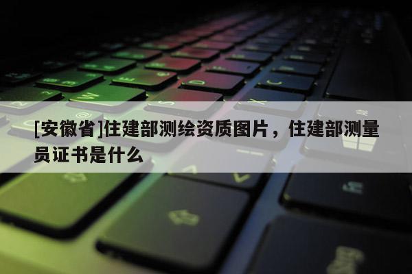 [安徽省]住建部測(cè)繪資質(zhì)圖片，住建部測(cè)量員證書是什么
