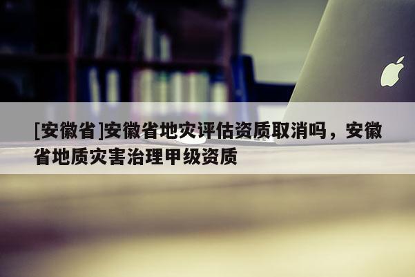[安徽省]安徽省地災(zāi)評(píng)估資質(zhì)取消嗎，安徽省地質(zhì)災(zāi)害治理甲級(jí)資質(zhì)