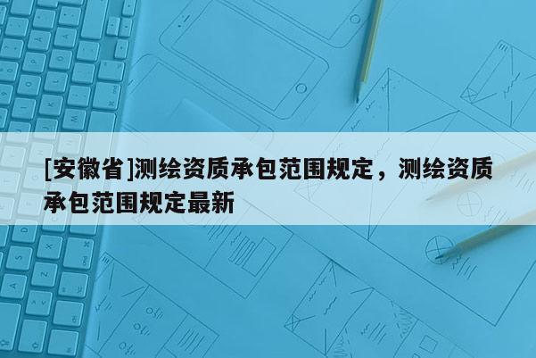 [安徽省]測繪資質承包范圍規定，測繪資質承包范圍規定最新
