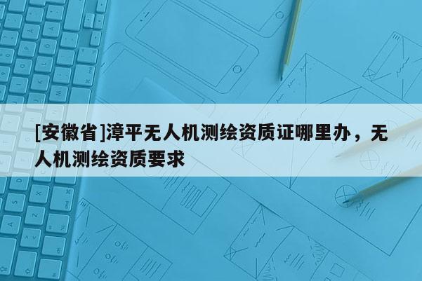 [安徽省]漳平無人機測繪資質證哪里辦，無人機測繪資質要求