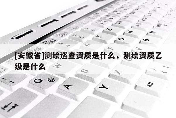 [安徽省]測繪巡查資質是什么，測繪資質乙級是什么