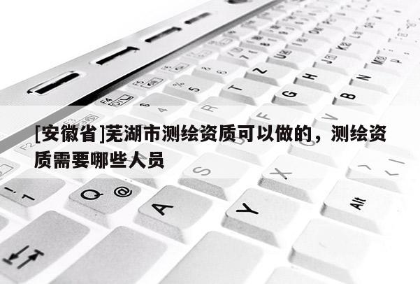 [安徽省]蕪湖市測繪資質可以做的，測繪資質需要哪些人員