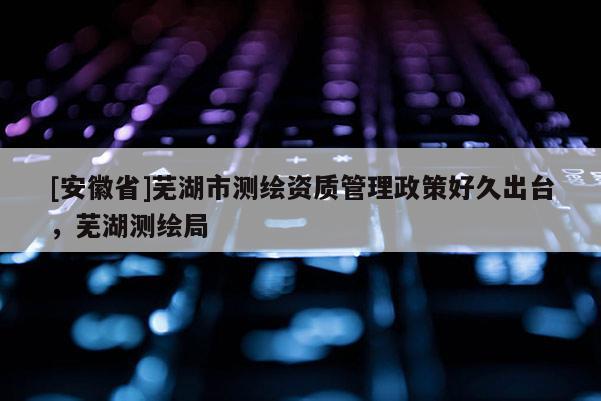 [安徽省]蕪湖市測繪資質管理政策好久出臺，蕪湖測繪局
