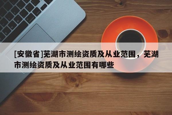 [安徽省]蕪湖市測繪資質及從業范圍，蕪湖市測繪資質及從業范圍有哪些