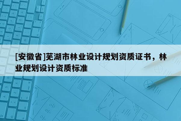[安徽省]蕪湖市林業設計規劃資質證書，林業規劃設計資質標準