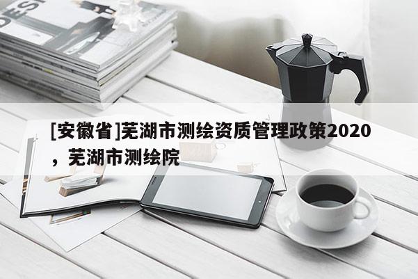 [安徽省]蕪湖市測繪資質管理政策2020，蕪湖市測繪院