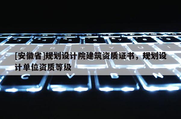 [安徽省]規(guī)劃設(shè)計(jì)院建筑資質(zhì)證書(shū)，規(guī)劃設(shè)計(jì)單位資質(zhì)等級(jí)