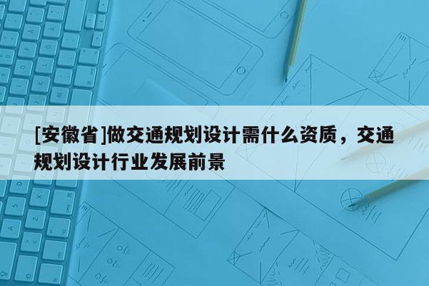 [安徽省]做交通規(guī)劃設(shè)計(jì)需什么資質(zhì)，交通規(guī)劃設(shè)計(jì)行業(yè)發(fā)展前景
