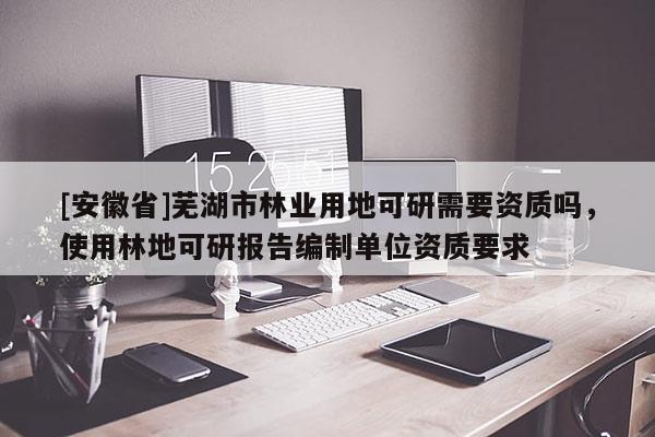 [安徽省]蕪湖市林業(yè)用地可研需要資質(zhì)嗎，使用林地可研報告編制單位資質(zhì)要求