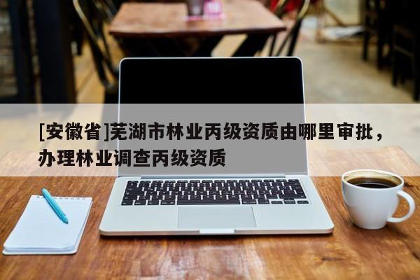 [安徽省]蕪湖市林業(yè)丙級資質(zhì)由哪里審批，辦理林業(yè)調(diào)查丙級資質(zhì)