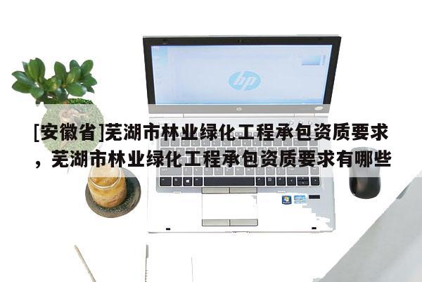 [安徽省]蕪湖市林業(yè)綠化工程承包資質(zhì)要求，蕪湖市林業(yè)綠化工程承包資質(zhì)要求有哪些