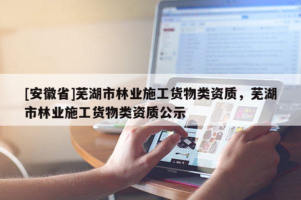 [安徽省]蕪湖市林業(yè)施工貨物類資質(zhì)，蕪湖市林業(yè)施工貨物類資質(zhì)公示