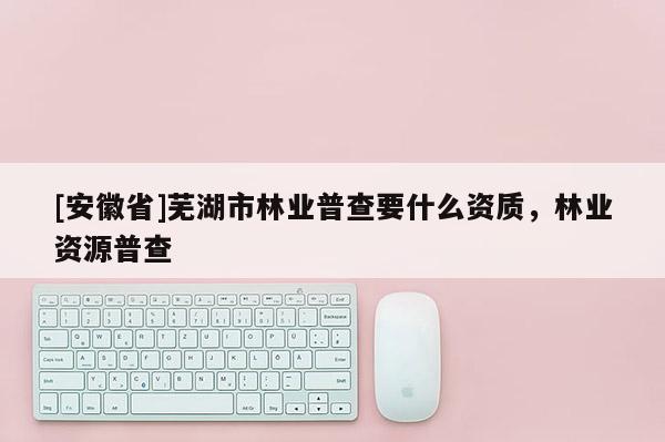 [安徽省]蕪湖市林業(yè)普查要什么資質(zhì)，林業(yè)資源普查