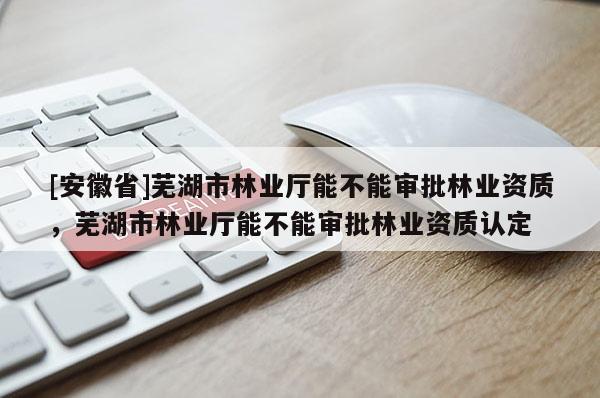 [安徽省]蕪湖市林業廳能不能審批林業資質，蕪湖市林業廳能不能審批林業資質認定