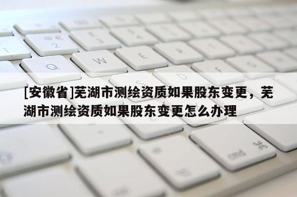 [安徽省]蕪湖市測(cè)繪資質(zhì)如果股東變更，蕪湖市測(cè)繪資質(zhì)如果股東變更怎么辦理
