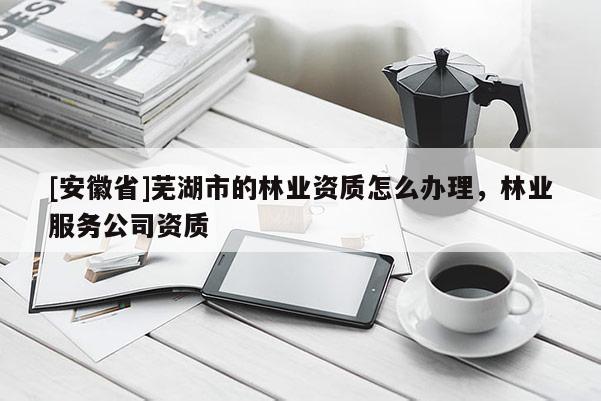 [安徽省]蕪湖市的林業資質怎么辦理，林業服務公司資質