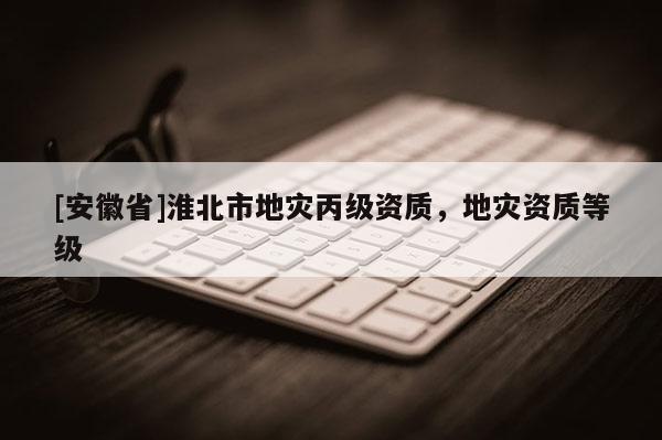 [安徽省]淮北市地災(zāi)丙級資質(zhì)，地災(zāi)資質(zhì)等級
