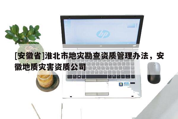 [安徽省]淮北市地災(zāi)勘查資質(zhì)管理辦法，安徽地質(zhì)災(zāi)害資質(zhì)公司