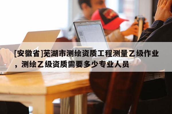[安徽省]蕪湖市測(cè)繪資質(zhì)工程測(cè)量乙級(jí)作業(yè)，測(cè)繪乙級(jí)資質(zhì)需要多少專業(yè)人員