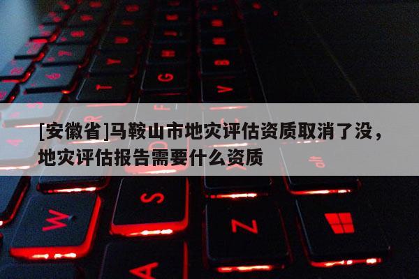 [安徽省]馬鞍山市地災評估資質取消了沒，地災評估報告需要什么資質