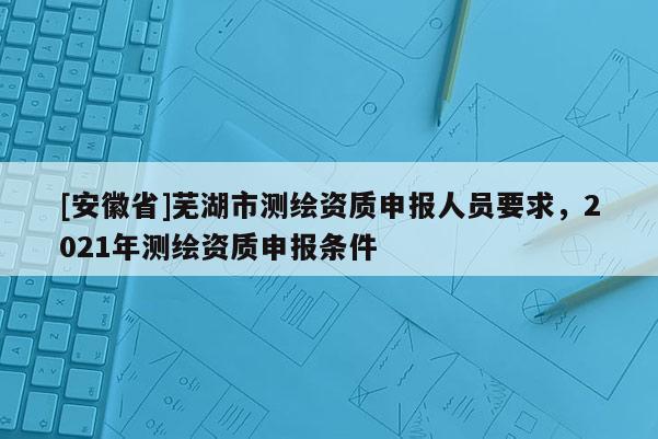 [安徽省]蕪湖市測繪資質申報人員要求，2021年測繪資質申報條件