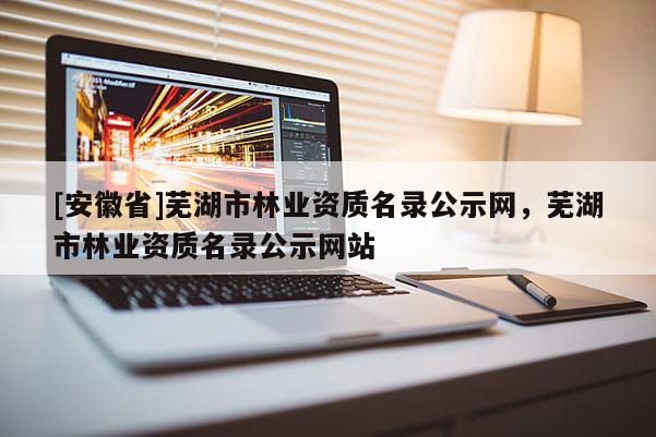 [安徽省]蕪湖市林業資質名錄公示網，蕪湖市林業資質名錄公示網站