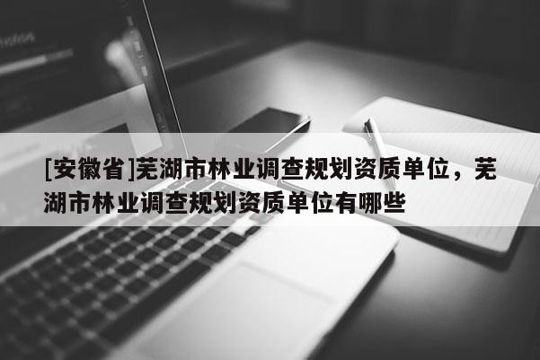 [安徽省]蕪湖市林業調查規劃資質單位，蕪湖市林業調查規劃資質單位有哪些