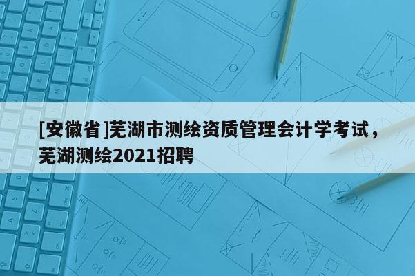 [安徽省]蕪湖市測繪資質管理會計學考試，蕪湖測繪2021招聘