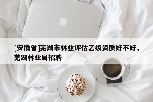 [安徽省]蕪湖市林業評估乙級資質好不好，蕪湖林業局招聘