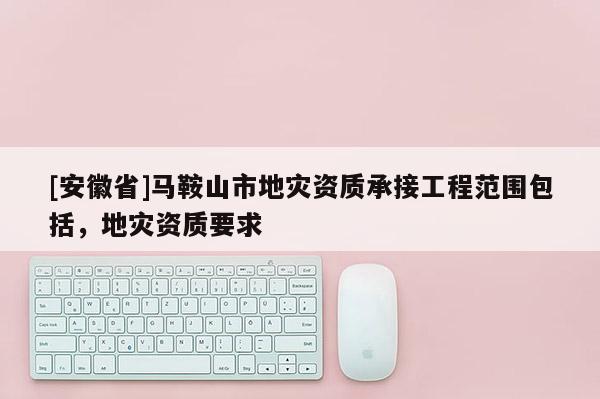 [安徽省]馬鞍山市地災資質承接工程范圍包括，地災資質要求