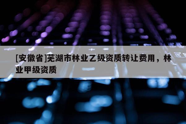 [安徽省]蕪湖市林業乙級資質轉讓費用，林業甲級資質
