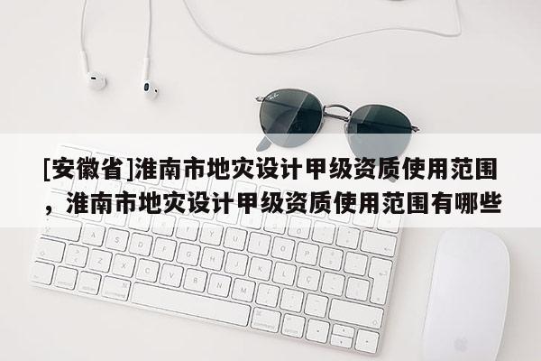 [安徽省]淮南市地災設計甲級資質使用范圍，淮南市地災設計甲級資質使用范圍有哪些
