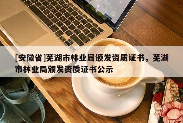 [安徽省]蕪湖市林業局頒發資質證書，蕪湖市林業局頒發資質證書公示