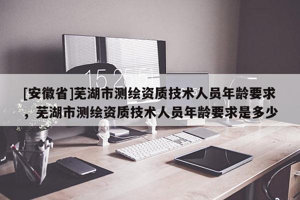 [安徽省]蕪湖市測繪資質技術人員年齡要求，蕪湖市測繪資質技術人員年齡要求是多少