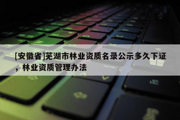 [安徽省]蕪湖市林業資質名錄公示多久下證，林業資質管理辦法