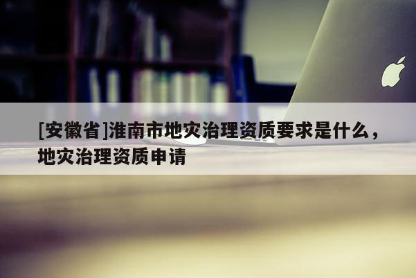 [安徽省]淮南市地災治理資質要求是什么，地災治理資質申請