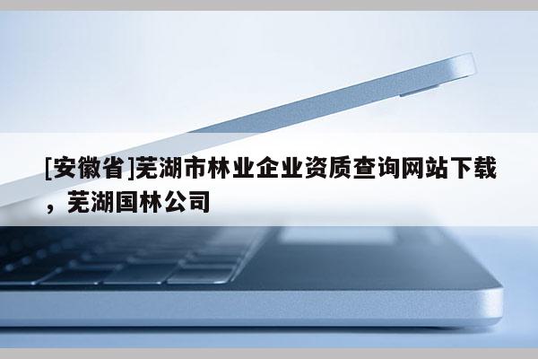 [安徽省]蕪湖市林業企業資質查詢網站下載，蕪湖國林公司