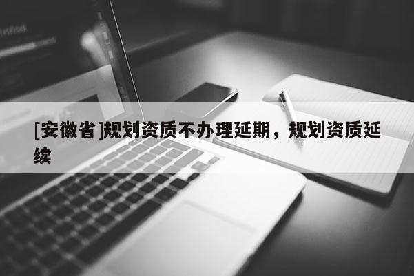 [安徽省]規劃資質不辦理延期，規劃資質延續