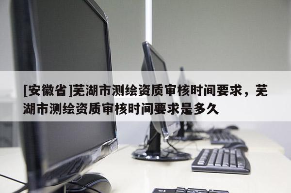 [安徽省]蕪湖市測繪資質審核時間要求，蕪湖市測繪資質審核時間要求是多久