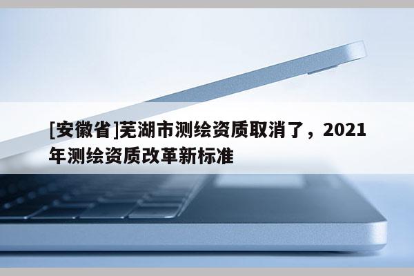 [安徽省]蕪湖市測繪資質取消了，2021年測繪資質改革新標準
