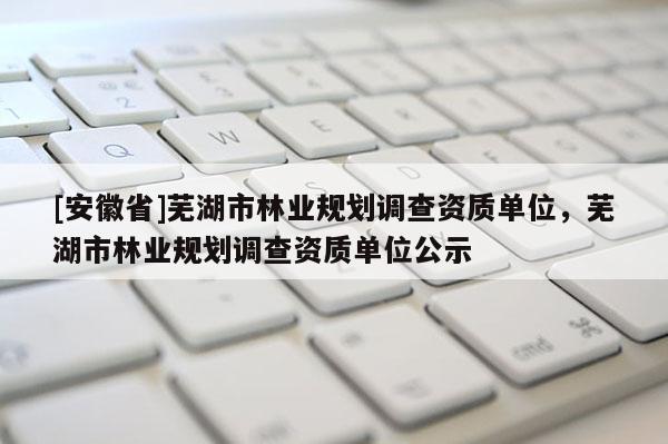 [安徽省]蕪湖市林業(yè)規(guī)劃調(diào)查資質(zhì)單位，蕪湖市林業(yè)規(guī)劃調(diào)查資質(zhì)單位公示