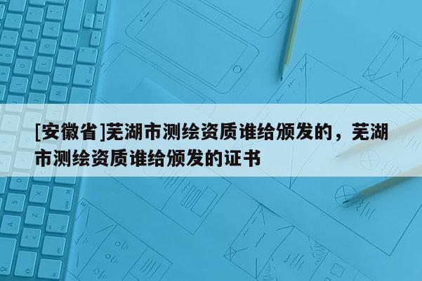 [安徽省]蕪湖市測繪資質誰給頒發的，蕪湖市測繪資質誰給頒發的證書