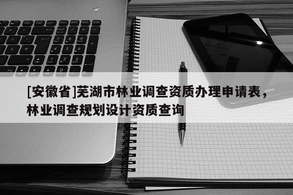 [安徽省]蕪湖市林業調查資質辦理申請表，林業調查規劃設計資質查詢
