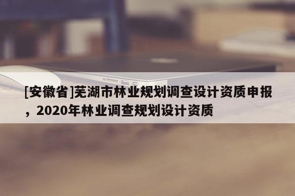 [安徽省]蕪湖市林業規劃調查設計資質申報，2020年林業調查規劃設計資質