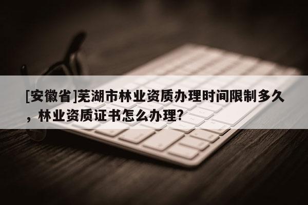 [安徽省]蕪湖市林業資質辦理時間限制多久，林業資質證書怎么辦理?