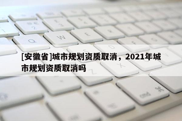 [安徽省]城市規(guī)劃資質(zhì)取消，2021年城市規(guī)劃資質(zhì)取消嗎