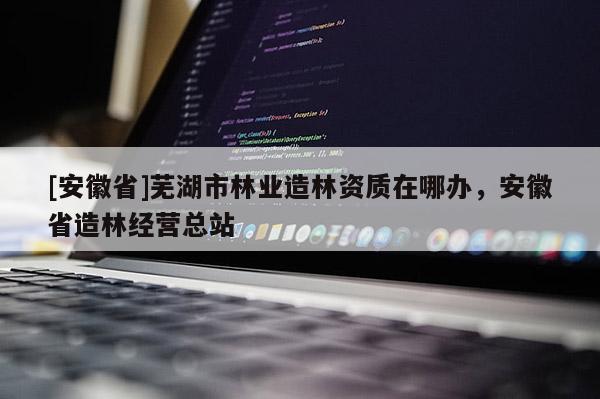 [安徽省]蕪湖市林業造林資質在哪辦，安徽省造林經營總站