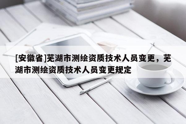 [安徽省]蕪湖市測繪資質(zhì)技術(shù)人員變更，蕪湖市測繪資質(zhì)技術(shù)人員變更規(guī)定