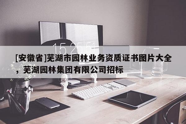 [安徽省]蕪湖市園林業務資質證書圖片大全，蕪湖園林集團有限公司招標
