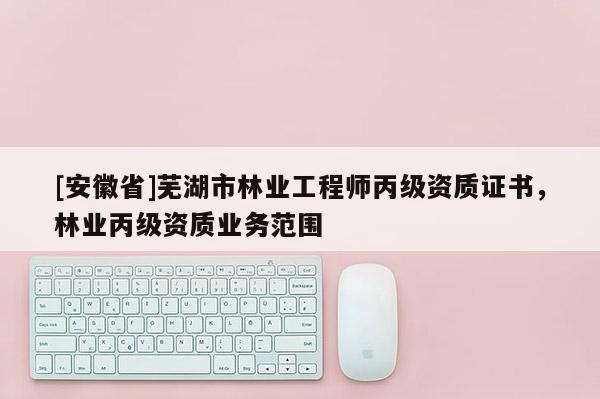 [安徽省]蕪湖市林業工程師丙級資質證書，林業丙級資質業務范圍